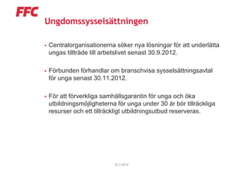 Ungdomssysselsättningen

   Centralorganisationerna söker nya lösningar för att underlätta
    ungas tillträde till arbetslivet senast 30.9.2012.

   Förbunden förhandlar om branschvisa sysselsättningsavtal
    för unga senast 30.11.2012.

   För att förverkliga samhällsgarantin för unga och öka
    utbildningsmöjligheterna för unga under 30 år bör tillräckliga
    resurser och ett tillräckligt utbildningsutbud reserveras.




                            22.3.2012
 