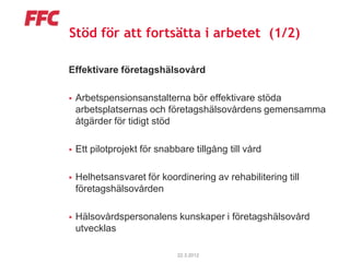 Stöd för att fortsätta i arbetet (1/2)

Effektivare företagshälsovård

   Arbetspensionsanstalterna bör effektivare stöda
    arbetsplatsernas och företagshälsovårdens gemensamma
    åtgärder för tidigt stöd

   Ett pilotprojekt för snabbare tillgång till vård

   Helhetsansvaret för koordinering av rehabilitering till
    företagshälsovården

   Hälsovårdspersonalens kunskaper i företagshälsovård
    utvecklas

                              22.3.2012
 