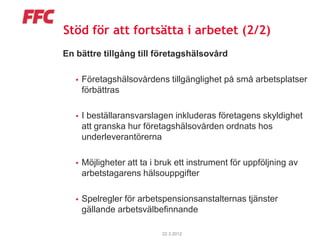 Stöd för att fortsätta i arbetet (2/2)
En bättre tillgång till företagshälsovård

      Företagshälsovårdens tillgänglighet på små arbetsplatser
       förbättras

      I beställaransvarslagen inkluderas företagens skyldighet
       att granska hur företagshälsovården ordnats hos
       underleverantörerna

      Möjligheter att ta i bruk ett instrument för uppföljning av
       arbetstagarens hälsouppgifter

      Spelregler för arbetspensionsanstalternas tjänster
       gällande arbetsvälbefinnande

                            22.3.2012
 