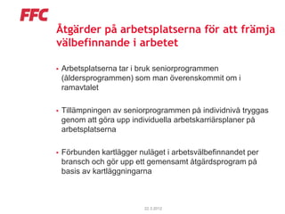 Åtgärder på arbetsplatserna för att främja
välbefinnande i arbetet

   Arbetsplatserna tar i bruk seniorprogrammen
    (åldersprogrammen) som man överenskommit om i
    ramavtalet

   Tillämpningen av seniorprogrammen på individnivå tryggas
    genom att göra upp individuella arbetskarriärsplaner på
    arbetsplatserna

   Förbunden kartlägger nuläget i arbetsvälbefinnandet per
    bransch och gör upp ett gemensamt åtgärdsprogram på
    basis av kartläggningarna



                           22.3.2012
 