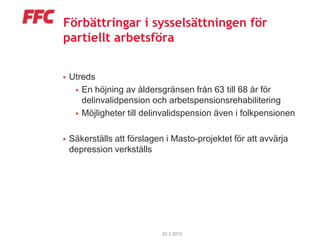 Förbättringar i sysselsättningen för
partiellt arbetsföra


   Utreds
      En höjning av åldersgränsen från 63 till 68 år för
       delinvalidpension och arbetspensionsrehabilitering
      Möjligheter till delinvalidspension även i folkpensionen


   Säkerställs att förslagen i Masto-projektet för att avvärja
    depression verkställs




                             22.3.2012
 