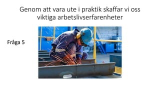 Genom att vara ute i praktik skaffar vi oss
viktiga arbetslivserfarenheter
Fråga 5
 