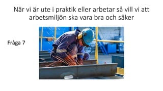 När vi är ute i praktik eller arbetar så vill vi att
arbetsmiljön ska vara bra och säker
Fråga 7
 