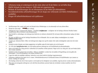 •   Arbetarna insåg så småningom att det enda sättet att få det bättre var att hålla ihop.
•   Därför började de mot slutet av 1800-talet att organisera sig.
•   Bildade då fackföreningar för att tillsammans få det bättre på arbetsplatsen.
•   Socialdemokratiska arbetarföreningar för att skapa mer inflytande och bättre förhållanden i
    samhället.
•   Pengar till arbetslöshetskassor och sjukkassor




   fackföreningen blev starka med antal och började kräva förbättringar av sin arbetsmiljö och sina arbetsvillkor.
   Hotade de med strejk          effektivt verktyg.
   Arbetsgivare tog in oorganiserade arbetare – så kallade strejkbrytare – oroligheter när de fackliga arbetarna försökte hindra
    strejkbrytarna från att komma in på arbetsplatserna.
   Stort bortfall av arbetsdagar och arbetsgivarna behövde sin ordinarie arbetskraft för att kunna hålla verksamheten igång och tjäna
    pengar.
   De satte sig därför ner med de fackliga företrädarna för att förhandla. Det var under sådana omständigheter de svenska
    kollektivavtalen föddes.
   Avtalen gav arbetarna bättre villkor och arbetsgivarna slapp oroa sig för strejker eller andra stridsåtgärder under den tid avtalet
    gällde.
   Kollektivavtalen började som lokala uppgörelser och gällde sedan för hela landet och en hel bransch.
   År 1938 slöts Saltsjöbadsavtalet, ett avtal mellan parterna (arbetsgivare och fackförbund) på arbetsmarknaden.
   Detta avtal ledde till en lång period av arbetsfred och samarbete mellan parterna. Något som är en viktig del i det som brukar kallas
    den svenska modellen.
   Kollektivavtalen har genom åren utvecklats- Delar av innehållet i avtalen har omvandlats till lagstiftning som ska gälla alla
    arbetstagare - även på arbetsplatser som saknar kollektivavtal.
   Lagar har stärkt de anställdas ställning i arbetslivet som också stärkt de fackliga organisationerna
   Arbetarnas sjukkassor har tagits över av staten. Arbetslöshetskassorna är fortfarande knutna till fackförbunden styrs numera av
    beslut i riksdag och regering.
   Det fackliga arbetet har drivit fram mycket av det skydd och de rättigheter som anställda i dag har på den svenska arbetsmarknaden.
   Men utan ansvarstagande arbetsgivare och stöd från det politiska systemet hade den så kallade svenska modellen inte blivit
    verklighet.
 