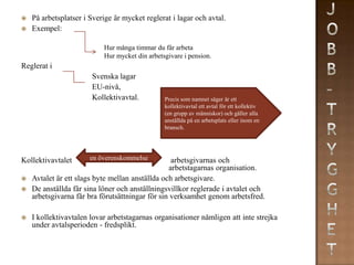    På arbetsplatser i Sverige är mycket reglerat i lagar och avtal.
   Exempel:

                           Hur många timmar du får arbeta
                           Hur mycket din arbetsgivare i pension.
Reglerat i
                       Svenska lagar
                       EU-nivå,
                       Kollektivavtal.          Precis som namnet säger är ett
                                                kollektivavtal ett avtal för ett kollektiv
                                                (en grupp av människor) och gäller alla
                                                anställda på en arbetsplats eller inom en
                                                bransch.




Kollektivavtalet       en överenskommelse         arbetsgivarnas och
                                                 arbetstagarnas organisation.
   Avtalet är ett slags byte mellan anställda och arbetsgivare.
   De anställda får sina löner och anställningsvillkor reglerade i avtalet och
    arbetsgivarna får bra förutsättningar för sin verksamhet genom arbetsfred.

   I kollektivavtalen lovar arbetstagarnas organisationer nämligen att inte strejka
    under avtalsperioden - fredsplikt.
 