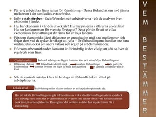     På varje arbetsplats finns ramar för lönesättning - Dessa förhandlas om med jämna
     mellanrum i det som kallas avtalsrörelse.
    Inför avtalsrörelsen– fackförbunden och arbetsgivarna –gör de analyser över
     ekonomin i landet.
    Hur har ekonomin i världen utvecklats? Hur har priserna i affärerna utvecklats?
     Hur ser konkurrensen för svenska företag ut? Detta gör de för att se vilka
     ekonomiska förutsättningar det finns för att höja lönerna.
    Förutom ekonomiska läget diskuterar en organisation med sina medlemmar och
     frågar dem vad de tycker är viktigt att lyfta – för förhandlingarna handlar inte bara
     om lön, utan också om andra villkor och regler på arbetsmarknaden.
    Eftersom arbetsmarknaden konstant är föränderlig är det viktigt att ofta se över de
     regelverk som finns.

     Centrala avtal       Fack och arbetsgivare lägger fram sina krav och sedan börjar förhandlingarna.
    Ofta oense i början      Ibland leder det till strejk    månaders förhandlingar         båda parter får
     kompromissa         kommer överens om något de båda kan acceptera        det centrala kollektivavtalet är
     klart.


    När de centrala avtalen klara är det dags att förhandla lokalt, alltså på
     arbetsplatserna.

    Lokala avtal        En fördelning mellan alla som omfattas av avtalet på arbetsplatsen ska ske.

     Hur de lokala förhandlingarna går till bestäms av vilka löneförhandlingssystem som fack
     och arbetsgivare inom det avtalsområdet är överens om. Inom vissa avtal förhandlar man
     dock inte på arbetsplatserna. Då reglerar det centrala avtalet hur mycket man får i
     löneökning.
 