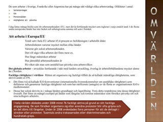 De som arbetar i Sverige, Frankrike eller Argentina har på många sätt väldigt olika arbetsvardag. Olikheter i antal:
   Semesterdagar
   lön
   Pensionsålder
   möjligheter att påverka


I dag fattas många beslut som rör arbetsmarknaden i EU, men det är fortfarande mycket som regleras i varje enskilt land. I de flesta
andra europeiska länder har inte facket och arbetsgivarna samma roll som i Norden.


Att arbeta i Europa/EU
                Totalt sett i hela EU arbetar 65,4 procent av befolkningen i arbetsför ålder.
                Arbetslösheten varierar mycket mellan olika länder.
                Varierar gör också arbetsmarknaden.
                Det vill säga vilka arbeten det finns mest av,
                Hur länge människor arbetar
                Hur jämställd arbetsmarknaden är
                På vilket sätt man som anställd kan påverka sina arbetsvillkor.
Det globala arbetet – utvecklas fortfarande i takt med landets utveckling, överlag är arbetsförhållandena mycket sämre
än i Norden.
Fackliga rättigheter i världen- Rätten att organisera sig fackligt tillhör de så kallade mänskliga rättigheterna, som
skrivit under av FN.
    Det finns två så kallade ILO-konventioner (internationella överenskommelser om anställdas rättigheter) som
     definierar och garanterar fackliga rättigheter och som har ratificerats (antagits) av de flesta av organisationen ILO:s
     medlemsstater.
    Dessa har också skrivits in i många länders grundlagar och lagstiftning. Trots detta respekteras inte dessa rättigheter
     överallt. Det finns en mängd exempel på länder som fängslar och torterar människor som försöker påverka sitt och
     sina kollegors arbetsliv.

     I hela världen dödades under 2008 minst 76 fackligt aktiva på grund av sitt fackliga
     engagemang. De som försöker organisera sig eller anordna protester blir ofta gripna och
     en del döms till fängelse. Under år 2008 avskedades flera personer för att de deltagit i
     strejker eller protester. Tusentals andra trakasserades eller diskriminerades och
     hundratals greps.
 