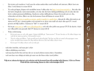 1.         Läs texten och markera 5 ord som du sedan undersöker med ordbok och internet. (Skriv kort om
           dina 5 ord, lämna in senast 26/4)
2.         Ta reda på lägsta, högsta och medellön inom 3 olika yrke via http://www.lonestatistik.se . Ett yrke där
           det krävs högskola/ universitetsstudier, ett yrke där det krävs lärlingsutbildning och ett yrke där det
           krävs endast gymnasieutbildning. Analysera sedan skillnaderna i lönen beroende på t.ex. län,
           erfarenhet och kön. (Skriv ner det du kommer fram till lämna in senast 26/4)
3.         Gå in på http://www.cv-guiden.se/gratis_guide/cvguide/cv_guide.htm , titta på de olika alternativen att
           skriva ett CV på, i vänsterspalten och använd en av dem som mall och skriv ditt eget CV i word
           genom att följa mallen. ( Lämna in ”ditt” cv senast 26/4)
4.         Gå in på www.ams.se och www.offentligajobb.se och sök efter jobb som passar CV:T du skrivit. ( skriv
           ner vilka jobb som passade ditt CV lämna in senast 26/4)
5.         Yrkes redovisning
      a)      Gå in på ams.se och sök uppe i högersökfällt på ”intressetest”. Testet består av 66 olika frågor om
              vad du är intresserad av. Genomför testet.
      b)      Tryck sedan på fliken ”min profil med yrkesförslag” du har nu fått ett antal yrkesgrupper som
              tycks särskilt intressanta för dig utifrån ditt test. En rad olika yrken visas.
      c)      Gå in på 3-4 olika yrken och ta reda på:

-     vad yrket innebär, vad man gör i yrket
-     vilken utbildning som krävs
-     vad man kan få för lön och hur det ser ut med arbeten inom yrken i framtiden
-     vad som kan vara viktigt att tänka på samt om det finns risker med jobbet

     Välj ett av yrkena du tittat på och redovisa vad du kommit fram till muntligt inför klassen. ( Gör en Power
                             Point till din redovisning, lämna in efter redovisningen 26/4)
 