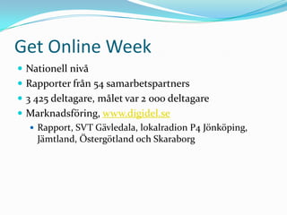 Get Online Week
 Nationell nivå
 Rapporter från 54 samarbetspartners
 3 425 deltagare, målet var 2 000 deltagare
 Marknadsföring, www.digidel.se
   Rapport, SVT Gävledala, lokalradion P4 Jönköping,
    Jämtland, Östergötland och Skaraborg
 