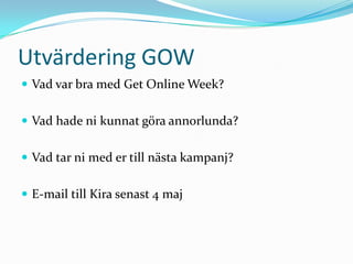 Utvärdering GOW
 Vad var bra med Get Online Week?


 Vad hade ni kunnat göra annorlunda?


 Vad tar ni med er till nästa kampanj?


 E-mail till Kira senast 4 maj
 
