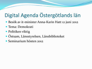 Digital Agenda Östergötlands län
 Besök av it-minister Anna-Karin Hatt 12 juni 2012
 Tema: Demokrati
 Politiken viktig
 Östsam, Länsstyrelsen, Länsbiblioteket
 Seminarium hösten 2012
 