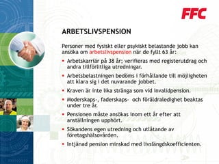 Personer med fysiskt eller psykiskt belastande jobb kan ansöka om arbetslivspensionnär de fyllt 63 år: 
Arbetskarriär på 38 år; verifieras med registerutdrag och andra tillförlitliga utredningar. 
Arbetsbelastningen bedöms i förhållande till möjligheten att klara sig i det nuvarande jobbet. 
Kraven är inte lika stränga som vid invalidpension. 
Moderskaps-, faderskaps-och föräldraledighet beaktas under tre år. 
Pensionen måste ansökas inom ett år efter att anställningen upphört. 
Sökandens egen utredning och utlåtande av företagshälsovården. 
Intjänad pension minskad med livslängdskoefficienten. 
ARBETSLIVSPENSION  