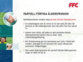 Deltidspensionen ersätts med partiell förtida ålderspension. 
En arbetstagare som är minst 61 år kan lyfta 25 eller 50 procent av den ålderspension som han eller hon har tjänat in. 
Arbete som utförs vid sidan av den partiella förtida ålderspensionen berörs inte av löne-eller arbetstidsuppföljning. 
Ett förtidsavdrag gör att pensionen som lyfts i förtid blir mindre. Avdraget är 0,4 procent för varje månad som pensionen tidigareläggs. 
Den nedre åldersgränsen för partiell förtida ålderspension stiger år 2025 till 62 år. 
PARTIELL FÖRTIDA ÅLDERSPENSION  