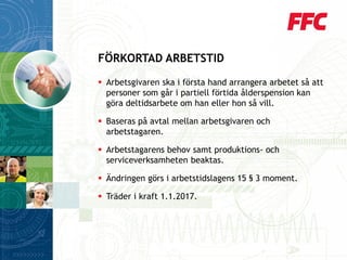 Arbetsgivaren ska i första hand arrangera arbetet så att personer som går i partiell förtida ålderspension kan göra deltidsarbete om han eller hon så vill. 
Baseras på avtal mellan arbetsgivaren och arbetstagaren. 
Arbetstagarens behov samt produktions-och serviceverksamheten beaktas. 
Ändringen görs i arbetstidslagens 15 §3 moment. 
Träder i kraft 1.1.2017. 
FÖRKORTAD ARBETSTID  