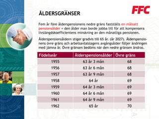 Fem år före ålderspensionens nedre gräns fastställs en målsatt pensionsålder= den ålder man borde jobba till för att kompensera livslängdskoefficientens minskning av den månatliga pensionen. 
Ålderspensionsåldern stiger gradvis till 65 år. (år 2027). Ålderspensio- nens övre gräns och arbetsavtalslagens avgångsålder följer ändringen med jämna år. Övre gränsen bedöms när den nedre gränsen ändras. 
ÅLDERSGRÄNSER 
Födelseår 
Ålderspensionsålder 
Övre gräns 
1955 
63år 3 mån 
68 
1956 
63 år6 mån 
68 
1957 
63 år9 mån 
68 
1958 
64 år 
69 
1959 
64 år3 mån 
69 
1960 
64 år6mån 
69 
1961 
64 år9 mån 
69 
1962 
65 år 
70  