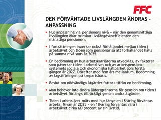 Nu: anpassning via pensionens nivå = när den genomsnittliga livslängden ökar minskar livslängdskoefficienten den månatliga pensionen. 
I fortsättningen inverkar också förhållandet mellan tiden i arbetslivet och tiden som pensionär så att förhållandet hålls på samma nivå som år 2025. 
En bedömning av hur arbetskarriärerna utvecklas, av faktorer som påverkar tiden i arbetslivet och av arbetspensions- systemets sociala och ekonomiska hållbarhet görs första gången år 2027. Därefter med fem års mellanrum. Bedömning av lagstiftningen på trepartsbasis. 
Beslut om nödvändiga åtgärder fattas utifrån en bedömning. 
Man behöver inte ändra åldersgränserna för pension om tiden i arbetslivet förlängs tillräckligt genom andra åtgärder. 
Tiden i arbetslivet mäts med hur länge en 18-åring förväntas arbeta. Nivån år 2025 = en 18-åring förväntas vara i arbetslivet cirka 60 procent av sin livstid. 
DEN FÖRVÄNTADE LIVSLÄNGDEN ÄNDRAS - ANPASSNING  