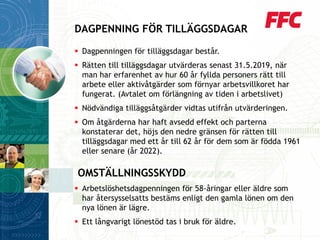 Dagpenningen för tilläggsdagar består. 
Rätten till tilläggsdagar utvärderas senast 31.5.2019, när man har erfarenhet av hur 60 år fyllda personers rätt till arbete eller aktivåtgärder som förnyar arbetsvillkoret har fungerat. (Avtalet om förlängning av tiden i arbetslivet) 
Nödvändiga tilläggsåtgärder vidtas utifrån utvärderingen. 
Om åtgärderna har haft avsedd effekt och parterna konstaterar det, höjs den nedre gränsen för rätten till tilläggsdagar med ett år till 62 år för dem som är födda 1961 eller senare (år 2022). 
OMSTÄLLNINGSSKYDD 
Arbetslöshetsdagpenningen för 58-åringar eller äldre som har återsysselsatts bestäms enligt den gamla lönen om den nya lönen är lägre. 
Ett långvarigt lönestöd tas i bruk för äldre. 
DAGPENNING FÖR TILLÄGGSDAGAR  