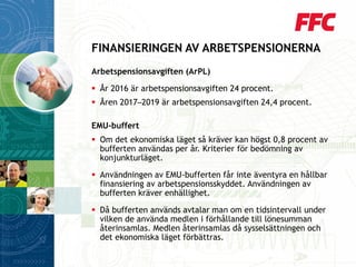 Arbetspensionsavgiften (ArPL) 
År 2016 är arbetspensionsavgiften 24 procent. 
Åren 2017─2019 är arbetspensionsavgiften 24,4 procent. 
EMU-buffert 
Om det ekonomiska läget så kräver kan högst 0,8 procent av bufferten användas per år. Kriterier för bedömning av konjunkturläget. 
Användningen av EMU-bufferten får inte äventyra en hållbar finansiering av arbetspensionsskyddet. Användningen av bufferten kräver enhällighet. 
Då bufferten används avtalar man om en tidsintervall under vilken de använda medlen i förhållande till lönesumman återinsamlas. Medlen återinsamlas då sysselsättningen och det ekonomiska läget förbättras. 
FINANSIERINGEN AV ARBETSPENSIONERNA  
