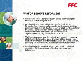 Finländarna lever i genomsnitt allt längre och livslängden förväntas fortsättningsvis öka. 
Arbetsmarknadsorganisationerna har förbundit sig att förhandla fram en uppgörelse som höjer den genomsnittliga pensioneringsåldern till 62,4 år senast år 2025 samt garanterar tillräckliga pensioner och finansieringen av pensionerna. Pensionsreformen har funnits på arbetsmarknads- organisationernas dagordning sedan år 2009. 
Såväl arbetstagaren som den offentliga ekonomin gynnas av att tiden i arbetslivet är lång. Om man jobbar längre i takt med att livslängden ökar får arbetstagaren en bättre pension. Samtidigt får kommunerna och staten mer skatteintäkter. 
I slutändan är det sysselsättningen som avgör om tiden i arbetslivet förlängs och den offentliga ekonomin kan balanseras. 
VARFÖR BEHÖVS REFORMEN?  