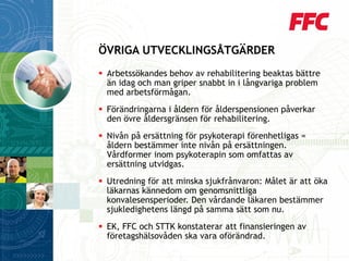 Arbetssökandes behov av rehabilitering beaktas bättre än idag och man griper snabbt in i långvariga problem med arbetsförmågan. 
Förändringarna i åldern för ålderspensionen påverkar den övre åldersgränsen för rehabilitering. 
Nivån på ersättning för psykoterapi förenhetligas = åldern bestämmer inte nivån på ersättningen. Vårdformer inom psykoterapin som omfattas av ersättning utvidgas. 
Utredning för att minska sjukfrånvaron: Målet är att öka läkarnas kännedom om genomsnittliga konvalesensperioder. Den vårdande läkaren bestämmer sjukledighetens längd på samma sätt som nu. 
EK, FFC och STTK konstaterar att finansieringen av företagshälsovåden ska vara oförändrad. 
ÖVRIGA UTVECKLINGSÅTGÄRDER  