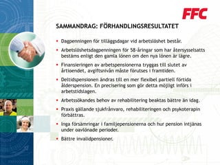 Dagpenningen för tilläggsdagar vid arbetslöshet består. 
Arbetslöshetsdagpenningen för 58-åringar som har återsysselsatts bestäms enligt den gamla lönen om den nya lönen är lägre. 
Finansieringen av arbetspensionerna tryggas till slutet av årtioendet, avgiftsnivån måste förutses i framtiden. 
Deltidspensionen ändras till en mer flexibel partiell förtida ålderspension. En precisering som gör detta möjligt införs i arbetstidslagen. 
Arbetssökandes behov av rehabilitering beaktas bättre än idag. 
Praxis gällande sjukfrånvaro, rehabiliteringen och psykoterapin förbättras. 
Inga försämringar i familjepensionerna och hur pension intjänas under oavlönade perioder. 
Bättre invalidpensioner. 
SAMMANDRAG: FÖRHANDLINGSRESULTATET  