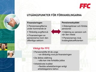 UTGÅNGSPUNKTER FÖR FÖRHANDLINGARNA 
Finansieringen 
Pensionsavgifterna under kommande år 
Tillräcklig avgiftsnivå 
Finansieringen av pensionerna inom den offentliga sektorn 
Pensionsskyddet 
Åldersgränser och förtida pensioner 
Intjäning av pension och när den inleds 
Pensionernas nivå, livslängdskoefficienten 
Viktigt för FFC 
•Pensionslöfte till de unga 
•en tillräcklig nivå på finansieringen 
•De äldres ställning 
•alla kan inte fortsätta jobba 
•Arbetslivets kvalitet 
•flexibla arbetslösningar enligt arbetstagarens behov  