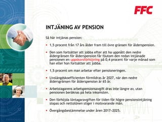 Så här intjänas pension: 
1,5 procent från 17 års ålder fram till övre gränsen för ålderspension. 
Den som fortsätter att jobba efter att ha uppnått den nedre åldergränsen för ålderspension får föutom den redan intjänade pensionen en uppskovsförhöjningpå 0,4 procent för varje månad som han eller hon fortsätter att jobba. 
1,5 procent om man arbetar efter pensioneringen. 
Livslängdskoefficienten förmildras år 2027, när den nedre åldersgränsen för ålderspension är 65 år. 
Arbetstagarens arbetspensionsavgift dras inte längre av, utan pensionen beräknas på hela inkomsten. 
Den förhöjda löntagaravgiften för tiden för högre pensionsintjäning slopas och nettolönen stiger i motsvarande mån. 
Övergångsbestämmelse under åren 2017─2025. 
INTJÄNING AV PENSION  