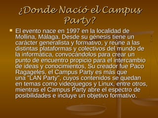 ¿Donde Nació el Campus
            Party?
   El evento nace en 1997 en la localidad de
    Mollina, Málaga. Desde su génesis tiene un
    carácter generalista y formativo, y reúne a las
    distintas plataformas y colectivos del mundo de
    la informática, convocándolos para crear un
    punto de encuentro propicio para el intercambio
    de ideas y conocimientos, Su creador fue Paco
    Ragageles, el Campus Party es más que
    una "LAN Party", cuyos contenidos se quedan
    en temas como videojuegos y Linux, entre otros,
    mientras el Campus Party abre el espectro de
    posibilidades e incluye un objetivo formativo.
 