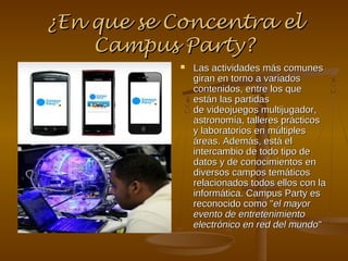 ¿En que se Concentra el
    Campus Party?
               Las actividades más comunes
                giran en torno a variados
                contenidos, entre los que
                están las partidas
                de videojuegos multijugador,
                astronomía, talleres prácticos
                y laboratorios en múltiples
                áreas. Además, está el
                intercambio de todo tipo de
                datos y de conocimientos en
                diversos campos temáticos
                relacionados todos ellos con la
                informática. Campus Party es
                reconocido como "el mayor
                evento de entretenimiento
                electrónico en red del mundo"
 