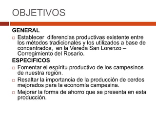 OBJETIVOS
GENERAL
 Establecer diferencias productivas existente entre
  los métodos tradicionales y los utilizados a base de
  concentrados, en la Vereda San Lorenzo –
  Corregimiento del Rosario.
ESPECIFICOS
 Fomentar el espíritu productivo de los campesinos
  de nuestra región.
 Resaltar la importancia de la producción de cerdos
  mejorados para la economía campesina.
 Mejorar la forma de ahorro que se presenta en esta
  producción.
 