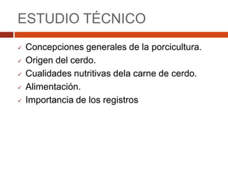 ESTUDIO TÉCNICO
   Concepciones generales de la porcicultura.
   Origen del cerdo.
   Cualidades nutritivas dela carne de cerdo.
   Alimentación.
   Importancia de los registros
 
