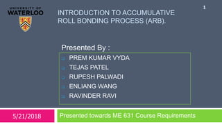 Presented By :
INTRODUCTION TO ACCUMULATIVE
ROLL BONDING PROCESS (ARB).
Presented towards ME 631 Course Requirements
1
 PREM KUMAR VYDA
 TEJAS PATEL
 RUPESH PALWADI
 ENLIANG WANG
 RAVINDER RAVI
5/21/2018
 