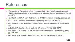 References
103
 Dengke Yang, Pavel Cizek, Peter Hodgson, Cui’e Wen, “Ultrafine equiaxed-grain
Ti/Al composite produced by accumulative roll bonding”, Scripta Materialia 62 (2010)
321-324
 M. Alizadeh, M.H. Paydar, “Fabrication of Al/SiCP composite strips by repeated roll
bonding (RRB) process”, Journal of Alloys and Compounds 477(2009)811-816. B.L. Li et al. / Materials Science and Engineering A 423 (2006) 331–342
 H.D. Manesh, H.Sh. Shahabi / Journal of Alloys and Compounds 476 (2009) 292–
299
 J. Butlin, C.A. Mackay, Sheet. Met. Ind. (November) (1979) 1063–1072.
 G.Y. Tzou, M.N. Huang, The 8th International Conference on Metal Forming,2002,
pp. 315–321.
 G.Y. Tzou, M.N. Huang, J. Mater. Process. Technol. 140 (2003) 622–627.
 