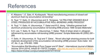 References
105
 K. Kitazono *, E. Sato, K. Kuribayashi, “Novel manufacturing process of closed-cell
aluminum foam by accumulative roll-bonding”
 N. Tsuji,* Y. Saito, H. Utsunomiya and S. Tanigawa, “ULTRA-FINE GRAINED BULK
STEEL PRODUCED BY ACCUMULATIVE ROLL-BONDING (ARB) PROCESS”.
 N. Tsuji,* Y. Saito, H. Utsunomiya, T. Sakai and R.G. Hong, “Ultrafine grained bulk
aluminum produced by accumulative roll bonding ARB process 1998 Scripta Materialia”.
 S.H. Lee, Y. Saito, N. Tsuji, H. Utsunomiya, T. Sakai, “Role of shear strain in ultragrain
refinement by accumulative roll-bonding (ARB) process” Scripta Materialia 46 (2002) 281–
285.
 Y. Saito, H. Utsunomiya, N. Tsuji and T. Sakai , “Novel ultra-high straining process for bulk
materials development of the accumulative roll-bonding (ARB) process” Acta mater. Vol.
47, No. 2, pp. 579-583, 1999.
 “Accumulative Roll Bonding of Pure Copper and IF Steel” , International Journal of Metals
Volume 2014 (2014), Article ID 179723, 9 pages , http://dx.doi.org/10.1155/2014/179723 ,
https://www.hindawi.com/journals/ijmet/2014/179723/
 