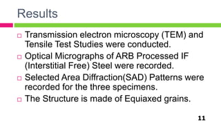 Results
11
 Transmission electron microscopy (TEM) and
Tensile Test Studies were conducted.
 Optical Micrographs of ARB Processed IF
(Interstitial Free) Steel were recorded.
 Selected Area Diffraction(SAD) Patterns were
recorded for the three specimens.
 The Structure is made of Equiaxed grains.
 
