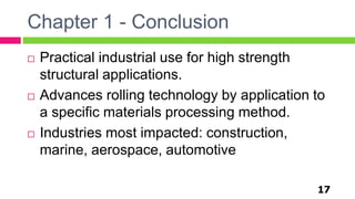 Chapter 1 - Conclusion
17
 Practical industrial use for high strength
structural applications.
 Advances rolling technology by application to
a specific materials processing method.
 Industries most impacted: construction,
marine, aerospace, automotive
 