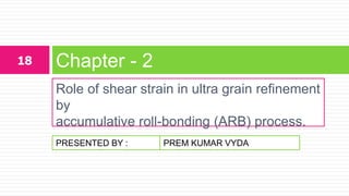 PRESENTED BY :
Role of shear strain in ultra grain refinement
by
accumulative roll-bonding (ARB) process.
Chapter - 218
PREM KUMAR VYDA
 