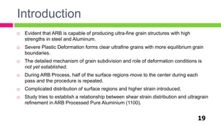 Introduction
19
 Evident that ARB is capable of producing ultra-fine grain structures with high
strengths in steel and Aluminum.
 Severe Plastic Deformation forms clear ultrafine grains with more equilibrium grain
boundaries.
 The detailed mechanism of grain subdivision and role of deformation conditions is
not yet established.
 During ARB Process, half of the surface regions move to the center during each
pass and the procedure is repeated.
 Complicated distribution of surface regions and higher strain introduced.
 Study tries to establish a relationship between shear strain distribution and ultragrain
refinement in ARB Processed Pure Aluminium (1100).
 