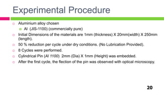Experimental Procedure
20
 Aluminium alloy chosen
 Al (JIS-1100) (commercially pure)
 Initial Dimensions of the materials are 1mm (thickness) X 20mm(width) X 250mm
(length).
 50 % reduction per cycle under dry conditions. (No Lubrication Provided).
 8 Cycles were performed.
 Cylindrical Pin (Al 1100) 2mm (Dia) X 1mm (Height) was embedded.
 After the first cycle, the flection of the pin was observed with optical microscopy.
 