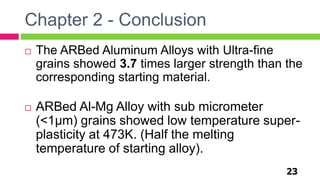 Chapter 2 - Conclusion
23
 The ARBed Aluminum Alloys with Ultra-fine
grains showed 3.7 times larger strength than the
corresponding starting material.
 ARBed Al-Mg Alloy with sub micrometer
(<1µm) grains showed low temperature super-
plasticity at 473K. (Half the melting
temperature of starting alloy).
 