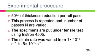 Experimental procedure
26
 50% of thickness reduction per roll pass.
 This process is repeated and number of
passes N are varied.
 The specimens are put under tensile test
using Instron 4505.
 The strain rate was varied from 1× 10⁻⁵
s⁻1 to 5× 10⁻ᶾ s⁻1.
 