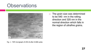 Observations
 The grain size was determined
to be 540 nm in the rolling
direction and 320 nm in the
normal direction which falls in
the region of ultrafine grains.
27
Fig. 1 : TEM micrograph of UFG Al after 8 ARB cycles
 