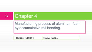 PRESENTED BY :
Manufacturing process of aluminum foam
by accumulative roll bonding.
Chapter 432
TEJAS PATEL
 
