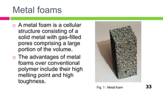 Metal foams
33
 A metal foam is a cellular
structure consisting of a
solid metal with gas-filled
pores comprising a large
portion of the volume.
 The advantages of metal
foams over conventional
polymer include their high
melting point and high
toughness.
Fig. 1 : Metal foam
 