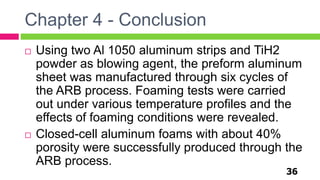 Chapter 4 - Conclusion
36
 Using two Al 1050 aluminum strips and TiH2
powder as blowing agent, the preform aluminum
sheet was manufactured through six cycles of
the ARB process. Foaming tests were carried
out under various temperature profiles and the
effects of foaming conditions were revealed.
 Closed-cell aluminum foams with about 40%
porosity were successfully produced through the
ARB process.
 
