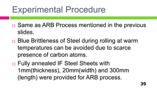 Experimental Procedure
39
 Same as ARB Process mentioned in the previous
slides.
 Blue Brittleness of Steel during rolling at warm
temperatures can be avoided due to scarce
presence of carbon atoms.
 Fully annealed IF Steel Sheets with
1mm(thickness), 20mm(width) and 300mm
(length) were provided for ARB process.
 