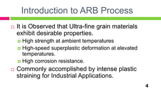 Introduction to ARB Process
4
 It is Observed that Ultra-fine grain materials
exhibit desirable properties.
 High strength at ambient temperatures
 High-speed superplastic deformation at elevated
temperatures.
 High corrosion resistance.
 Commonly accomplished by intense plastic
straining for Industrial Applications.
 