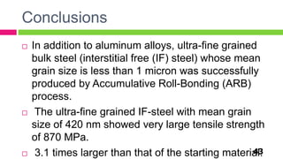 Conclusions
43
 In addition to aluminum alloys, ultra-fine grained
bulk steel (interstitial free (IF) steel) whose mean
grain size is less than 1 micron was successfully
produced by Accumulative Roll-Bonding (ARB)
process.
 The ultra-fine grained IF-steel with mean grain
size of 420 nm showed very large tensile strength
of 870 MPa.
 3.1 times larger than that of the starting material.
 