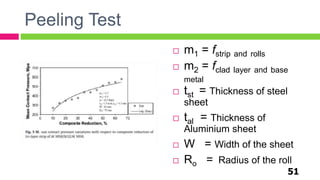 Peeling Test
 m1 = fstrip and rolls
 m2 = fclad layer and base
metal
 tst = Thickness of steel
sheet
 tal = Thickness of
Aluminium sheet
 W = Width of the sheet
 Ro = Radius of the roll
51
 