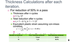 8
 For reduction of 50% in a pass
 Thickness after n cycles
 t = t0 / 2n
 Total reduction after n cycles
 rt = 1 – (t / t0 )= 1 – 1 / 2n
 Equivalent plastic strain assuming von-mises
condition

 Final Reduction for a Sheet of 1mm thickness
nn 80.0)}
2
1
ln(
3
2
{ 
Thickness Calculations after each
iteration.
Number of Cycles,(n) Final Thickness Achieved Total Reduction Achieved
7 7.8 µm 99.2%
10 1 µm 99.9%
 